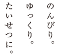のんびり。ゆっきり。たいせつに。